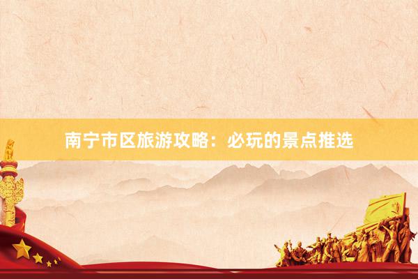 南宁市区旅游攻略：必玩的景点推选