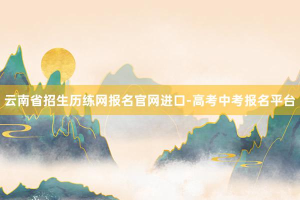 云南省招生历练网报名官网进口-高考中考报名平台