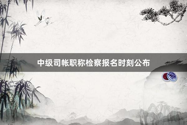中级司帐职称检察报名时刻公布